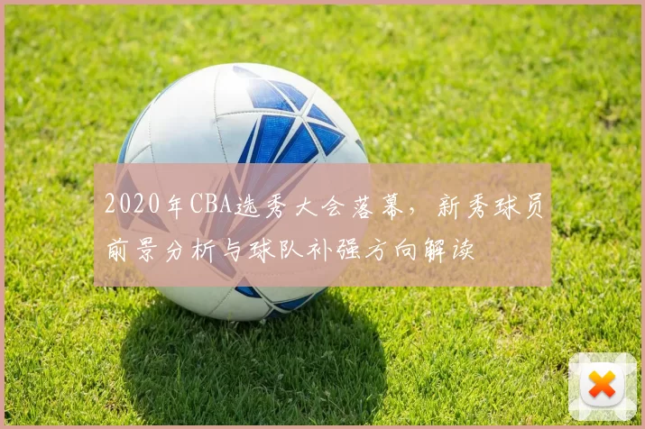 2020年CBA选秀大会落幕，新秀球员前景分析与球队补强方向解读
