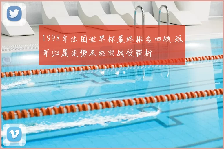 1998年法国世界杯最终排名回顾 冠军归属走势及经典战役解析