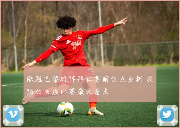 欧冠巴黎对阵拜仁赛前焦点分析 攻防对决成比赛最大看点