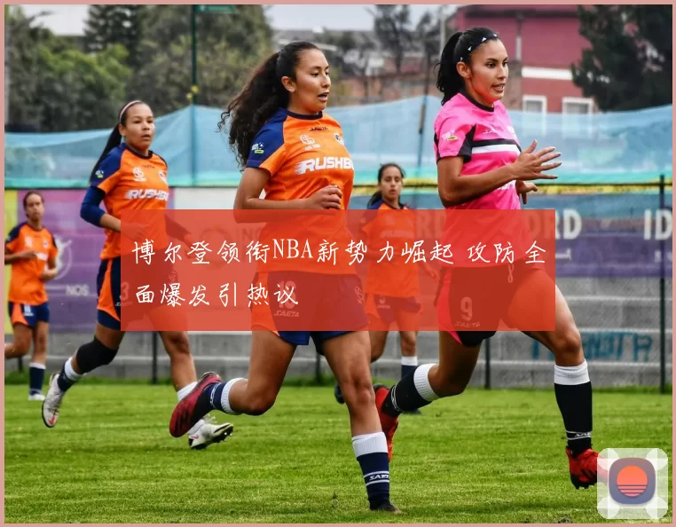 博尔登领衔NBA新势力崛起 攻防全面爆发引热议