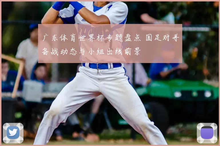 广东体育世界杯专题盘点 国足对手备战动态与小组出线前景