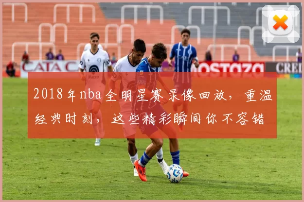 2018年nba全明星赛录像回放，重温经典时刻，这些精彩瞬间你不容错过！