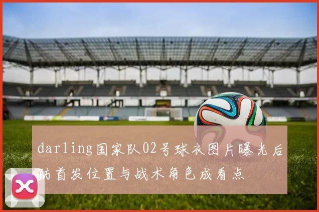 darling国家队02号球衣图片曝光后防首发位置与战术角色成看点