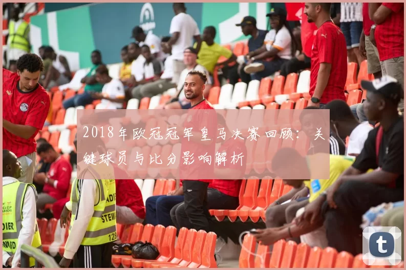 2018年欧冠冠军皇马决赛回顾：关键球员与比分影响解析