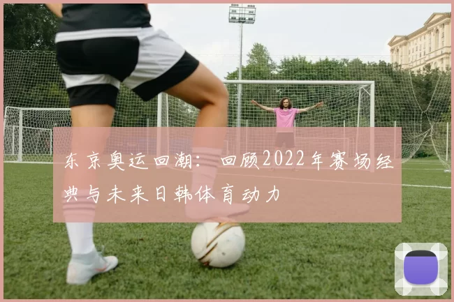 东京奥运回潮：回顾2022年赛场经典与未来日韩体育动力