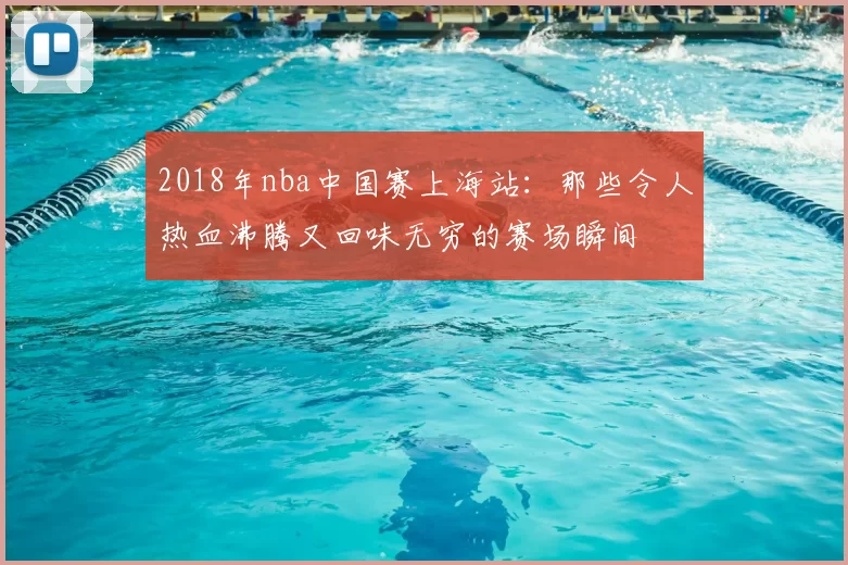 2018年nba中国赛上海站：那些令人热血沸腾又回味无穷的赛场瞬间