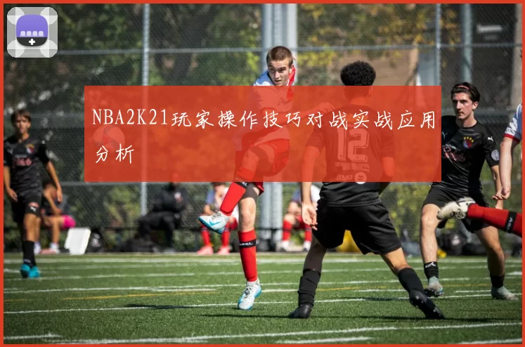 NBA2K21玩家操作技巧对战实战应用分析