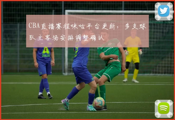 CBA直播赛程咪咕平台更新，多支球队主客场安排调整确认