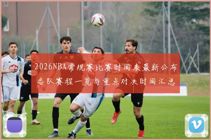 2026NBA常规赛比赛时间表最新公布 各队赛程一览与重点对决时间汇总