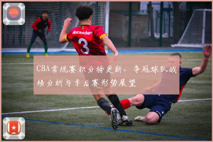 CBA常规赛积分榜更新，争冠球队战绩分析与季后赛形势展望