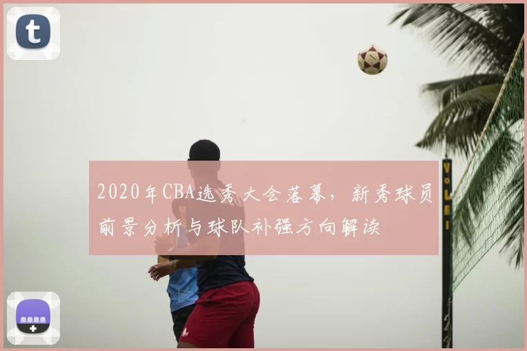 2020年CBA选秀大会落幕，新秀球员前景分析与球队补强方向解读