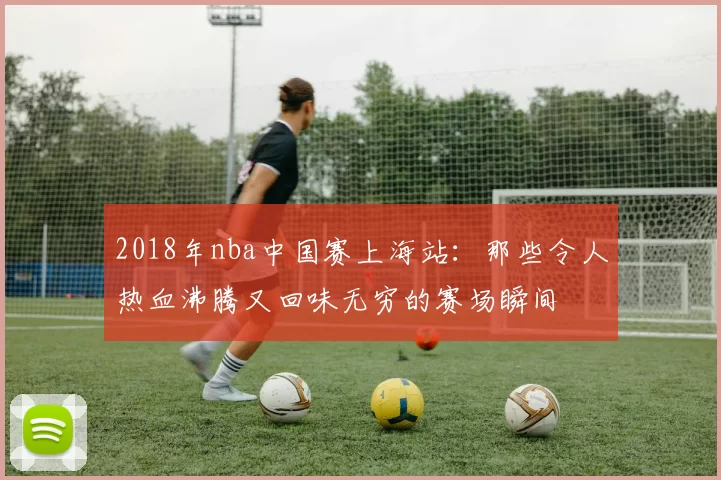 2018年nba中国赛上海站：那些令人热血沸腾又回味无穷的赛场瞬间