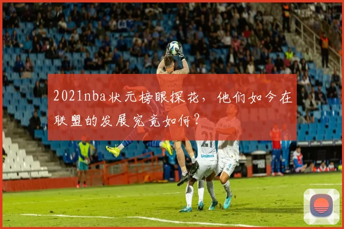2021nba状元榜眼探花，他们如今在联盟的发展究竟如何？