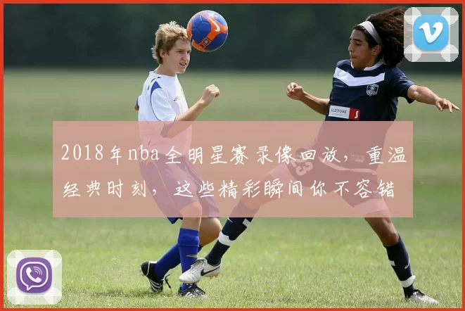 2018年nba全明星赛录像回放，重温经典时刻，这些精彩瞬间你不容错过！