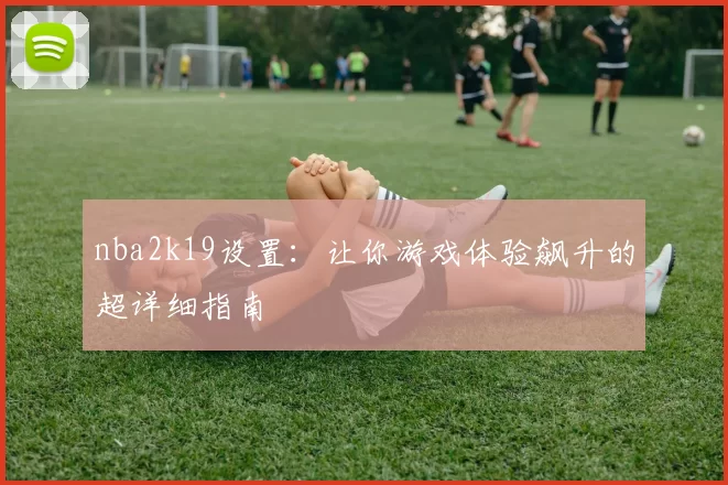 nba2k19设置：让你游戏体验飙升的超详细指南