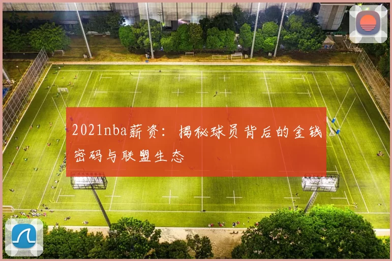 2021nba薪资：揭秘球员背后的金钱密码与联盟生态