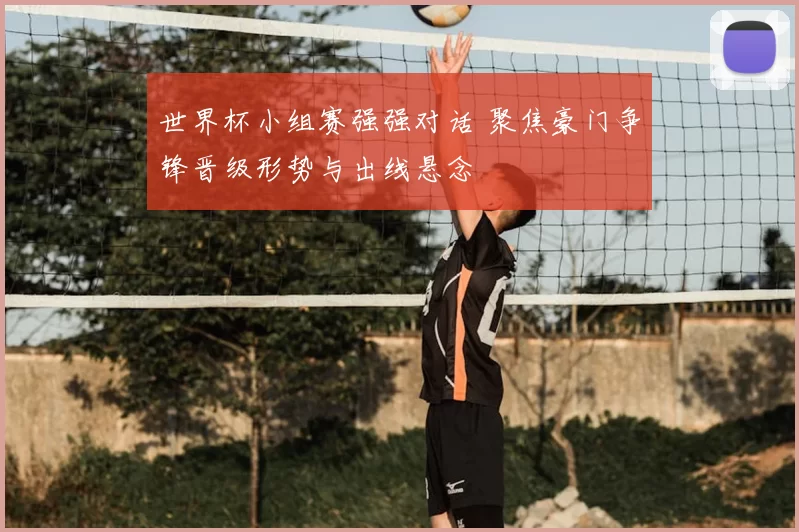 世界杯小组赛强强对话 聚焦豪门争锋晋级形势与出线悬念