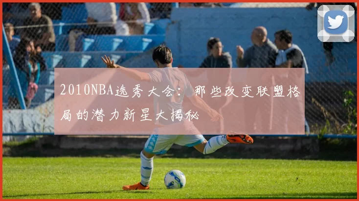2010NBA选秀大会：那些改变联盟格局的潜力新星大揭秘