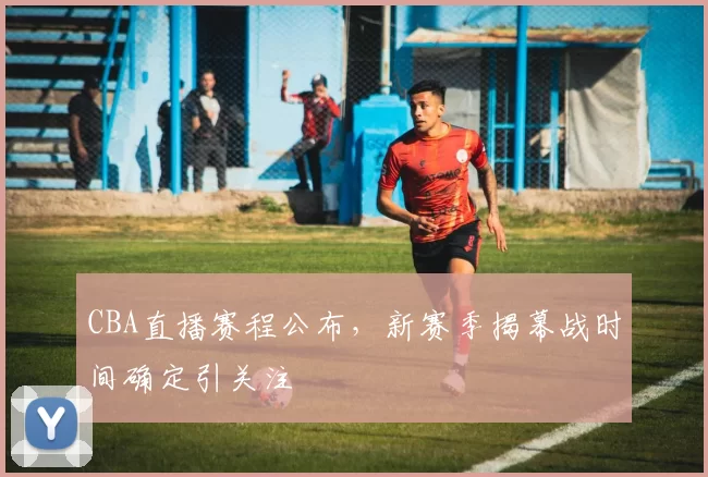 CBA直播赛程公布，新赛季揭幕战时间确定引关注