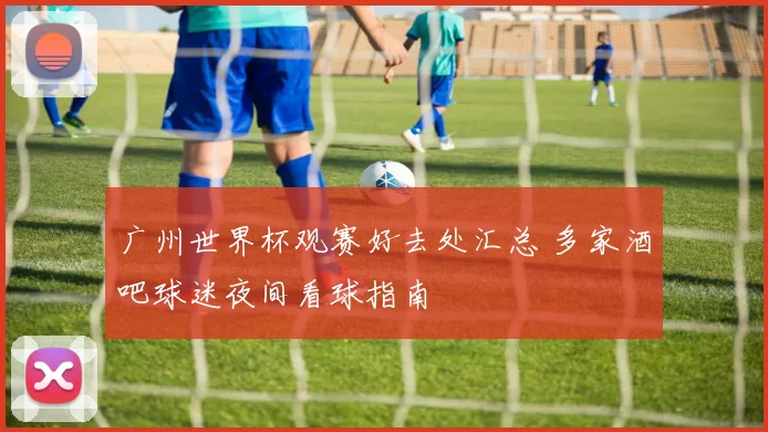 广州世界杯观赛好去处汇总 多家酒吧球迷夜间看球指南