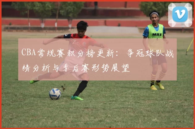 CBA常规赛积分榜更新：争冠球队战绩分析与季后赛形势展望