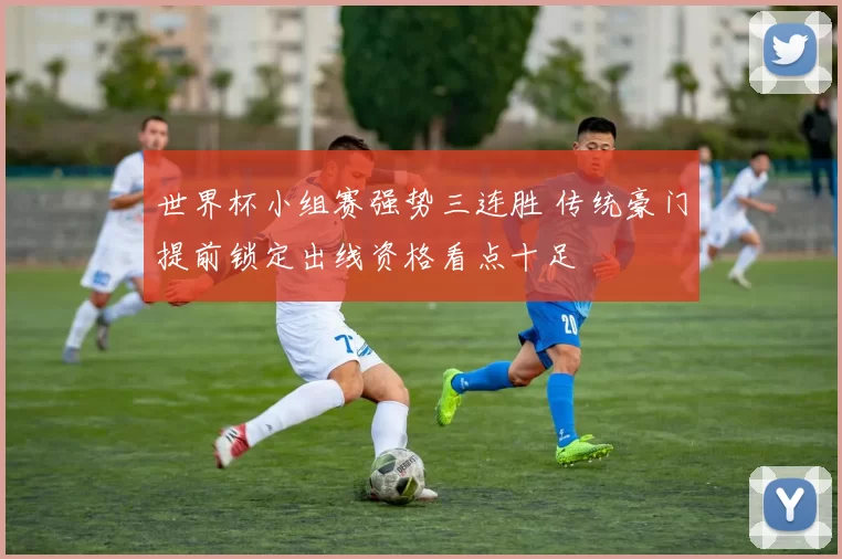 世界杯小组赛强势三连胜 传统豪门提前锁定出线资格看点十足