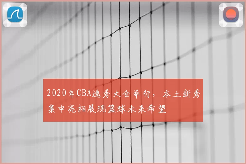 2020年CBA选秀大会举行，本土新秀集中亮相展现篮球未来希望