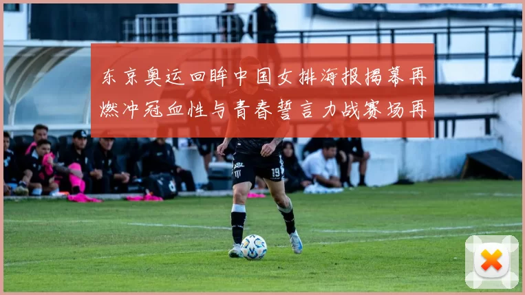 东京奥运回眸中国女排海报揭幕再燃冲冠血性与青春誓言力战赛场再起