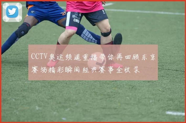 CCTV奥运频道重播带你再回顾东京赛场精彩瞬间经典赛事全收录
