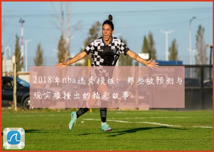 2018年nba选秀模板：那些被预测与现实碰撞出的精彩故事