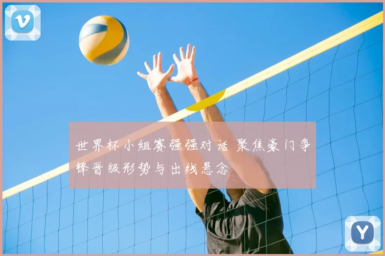 世界杯小组赛强强对话 聚焦豪门争锋晋级形势与出线悬念