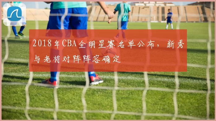 2018年CBA全明星赛名单公布，新秀与老将对阵阵容确定