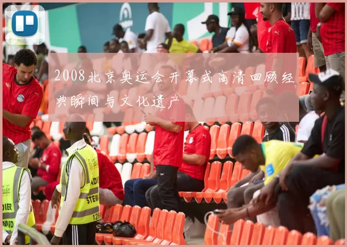 2008北京奥运会开幕式高清回顾经典瞬间与文化遗产