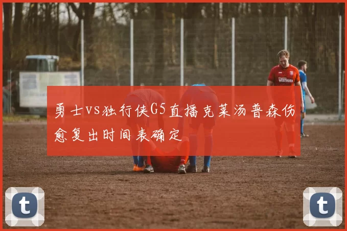 勇士vs独行侠G5直播克莱汤普森伤愈复出时间表确定