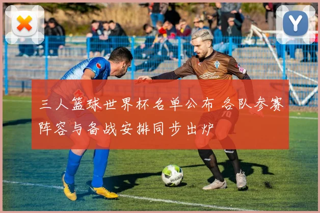 三人篮球世界杯名单公布 各队参赛阵容与备战安排同步出炉