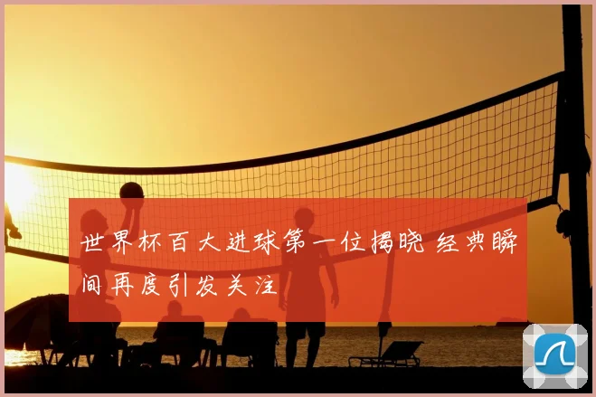 世界杯百大进球第一位揭晓 经典瞬间再度引发关注