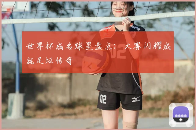 世界杯成名球星盘点:大赛闪耀成就足坛传奇
