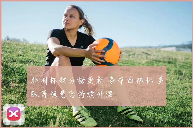 非洲杯积分榜更新 争夺白热化 多队晋级悬念持续升温
