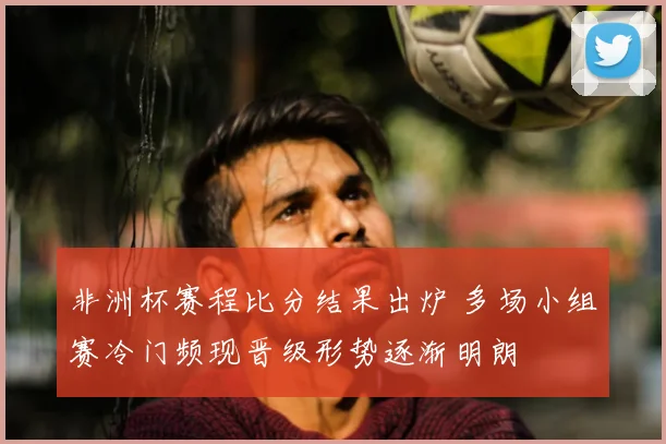 非洲杯赛程比分结果出炉 多场小组赛冷门频现晋级形势逐渐明朗