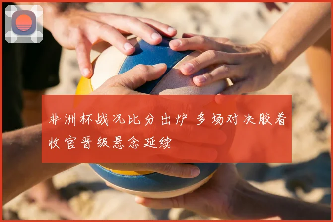 非洲杯战况比分出炉 多场对决胶着收官晋级悬念延续