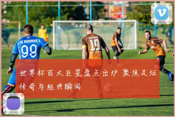 世界杯百大巨星盘点出炉 聚焦足坛传奇与经典瞬间