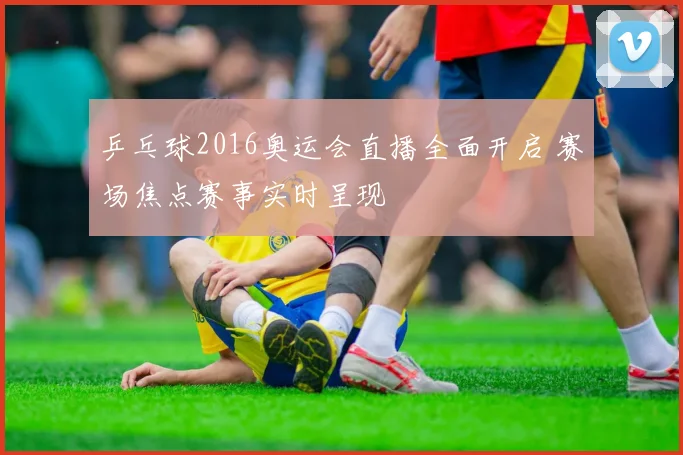 乒乓球2016奥运会直播全面开启 赛场焦点赛事实时呈现